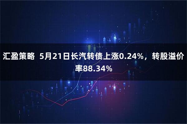 汇盈策略  5月21日长汽转债上涨0.24%，转股溢价率88.34%