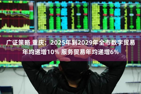 广证策略 重庆：2025年到2029年全市数字贸易年均递增10% 服务贸易年均递增6%