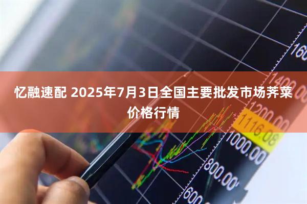 忆融速配 2025年7月3日全国主要批发市场荠菜价格行情