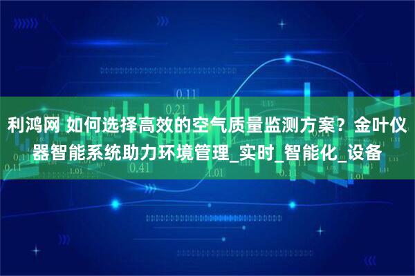 利鸿网 如何选择高效的空气质量监测方案？金叶仪器智能系统助力环境管理_实时_智能化_设备