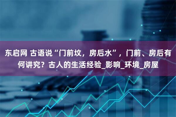 东启网 古语说“门前坟，房后水”，门前、房后有何讲究？古人的生活经验_影响_环境_房屋
